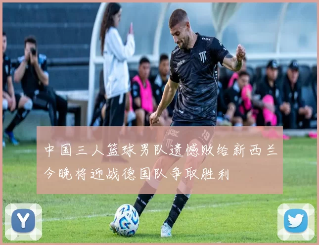 中国三人篮球男队遗憾败给新西兰今晚将迎战德国队争取胜利