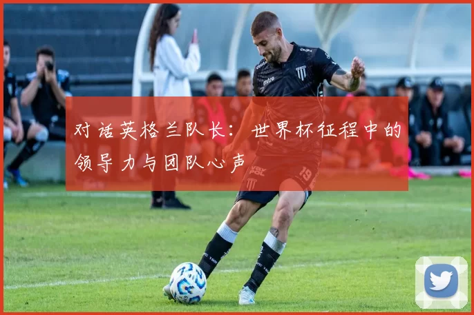 对话英格兰队长：世界杯征程中的领导力与团队心声