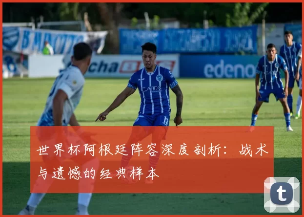 世界杯阿根廷阵容深度剖析：战术与遗憾的经典样本