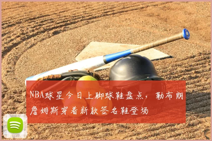NBA球星今日上脚球鞋盘点,勒布朗詹姆斯穿着新款签名鞋登场