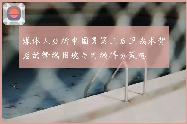 媒体人分析中国男篮三后卫战术背后的锋线困境与内线得分策略