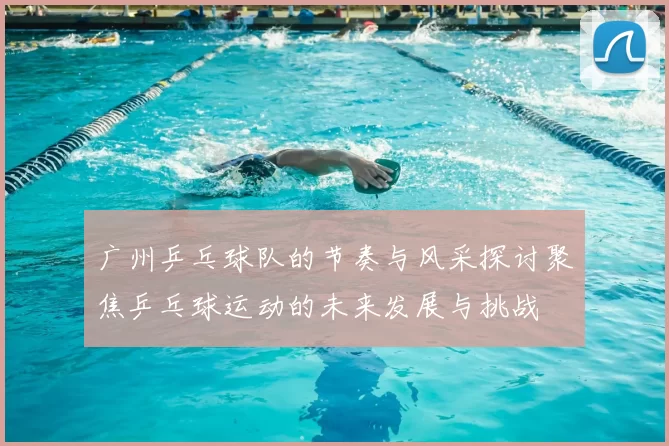 广州乒乓球队的节奏与风采探讨聚焦乒乓球运动的未来发展与挑战