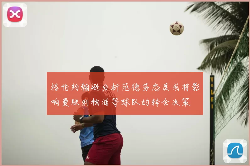 格伦约翰逊分析范德芬态度或将影响曼联利物浦等球队的转会决策