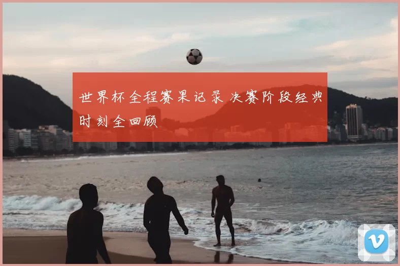 世界杯全程赛果记录 决赛阶段经典时刻全回顾