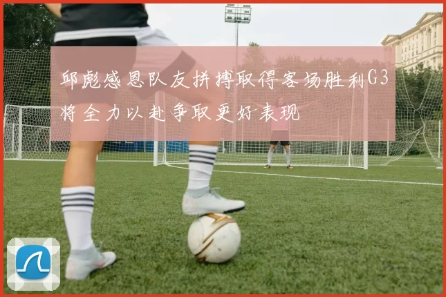 邱彪感恩队友拼搏取得客场胜利G3将全力以赴争取更好表现