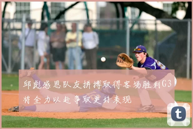 邱彪感恩队友拼搏取得客场胜利G3将全力以赴争取更好表现
