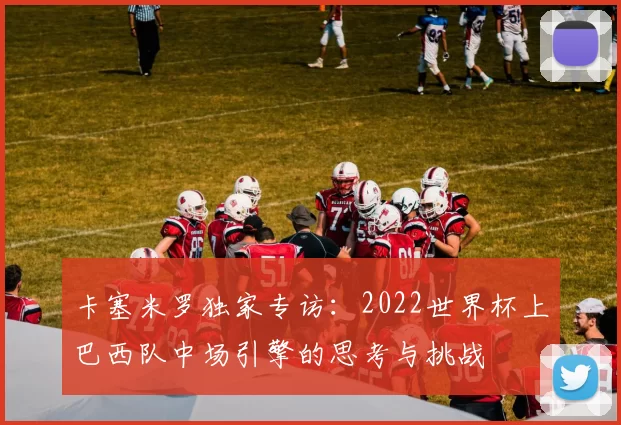 卡塞米罗独家专访:2022世界杯上巴西队中场引擎的思考与挑战