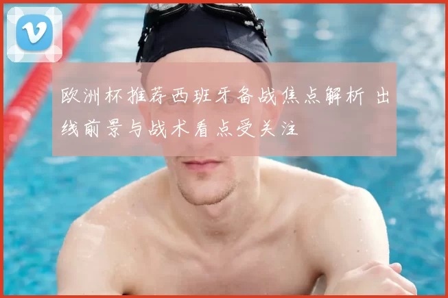 欧洲杯推荐西班牙备战焦点解析 出线前景与战术看点受关注