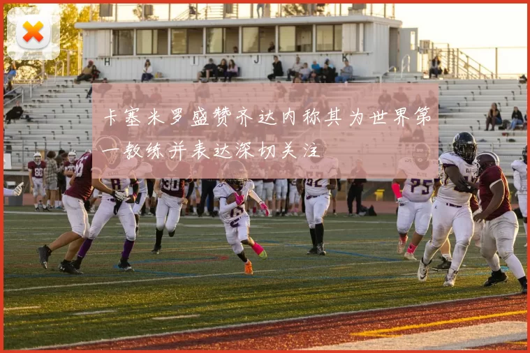 卡塞米罗盛赞齐达内称其为世界第一教练并表达深切关注