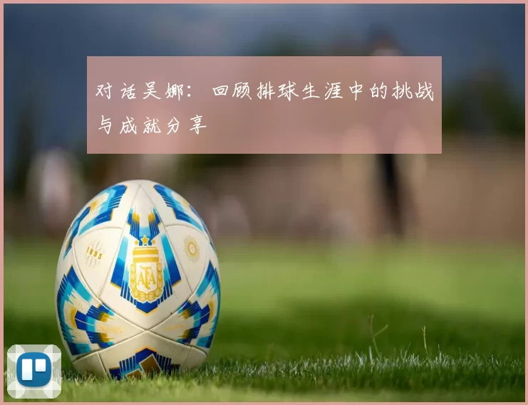 对话吴娜:回顾排球生涯中的挑战与成就分享